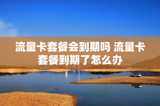 流量卡套餐会到期吗 流量卡套餐到期了怎么办