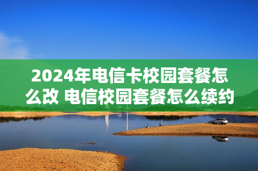 2024年电信卡校园套餐怎么改 电信校园套餐怎么续约