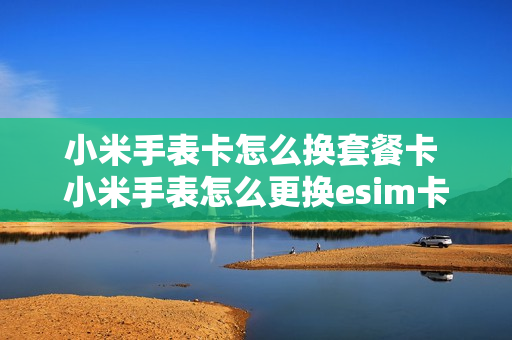 小米手表卡怎么换套餐卡 小米手表怎么更换esim卡