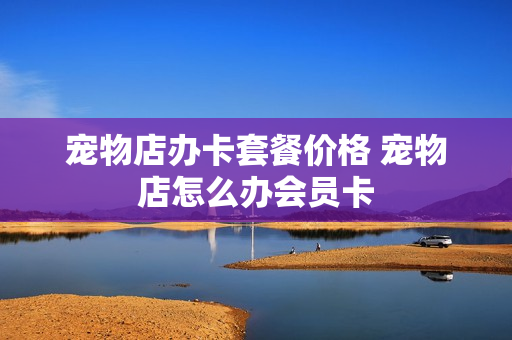 宠物店办卡套餐价格 宠物店怎么办会员卡