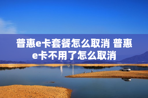 普惠e卡套餐怎么取消 普惠e卡不用了怎么取消