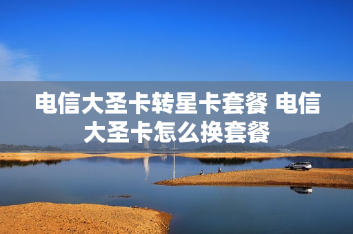 电信大圣卡转星卡套餐 电信大圣卡怎么换套餐