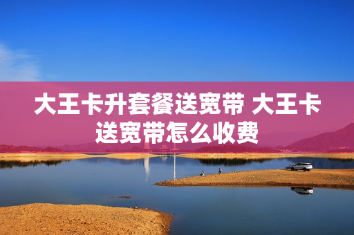 大王卡升套餐送宽带 大王卡送宽带怎么收费