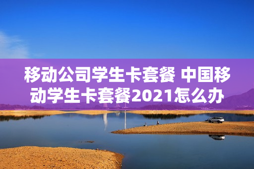 移动公司学生卡套餐 中国移动学生卡套餐2021怎么办理