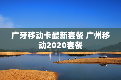 广牙移动卡最新套餐 广州移动2020套餐