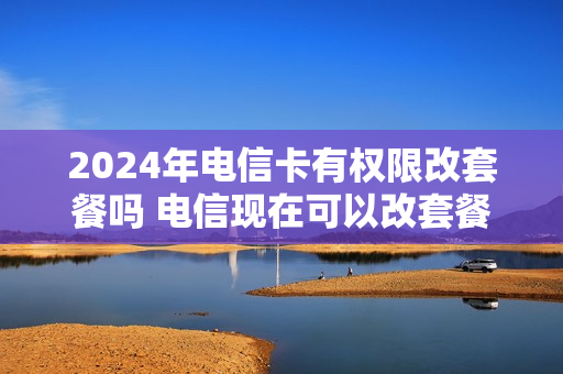 2024年电信卡有权限改套餐吗 电信现在可以改套餐吗