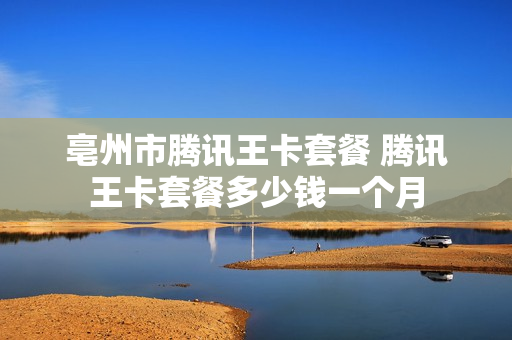 亳州市腾讯王卡套餐 腾讯王卡套餐多少钱一个月