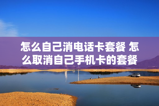 怎么自己消电话卡套餐 怎么取消自己手机卡的套餐