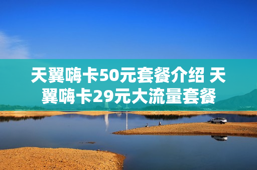 天翼嗨卡50元套餐介绍 天翼嗨卡29元大流量套餐