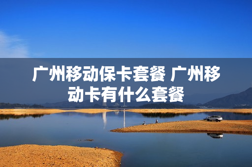广州移动保卡套餐 广州移动卡有什么套餐