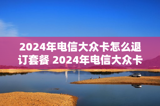 2024年电信大众卡怎么退订套餐 2024年电信大众卡怎么退订套餐呢
