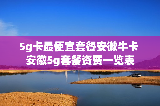 5g卡最便宜套餐安徽牛卡 安徽5g套餐资费一览表