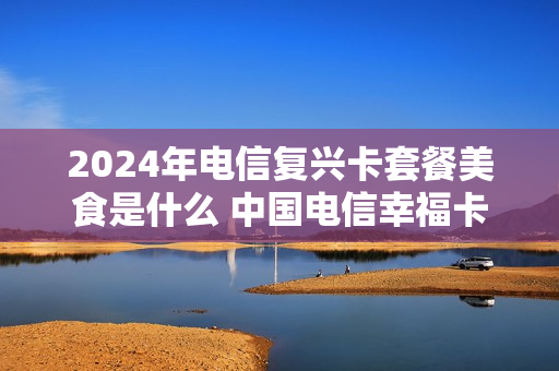 2024年电信复兴卡套餐美食是什么 中国电信幸福卡