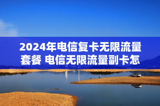 2024年电信复卡无限流量套餐 电信无限流量副卡怎么收费
