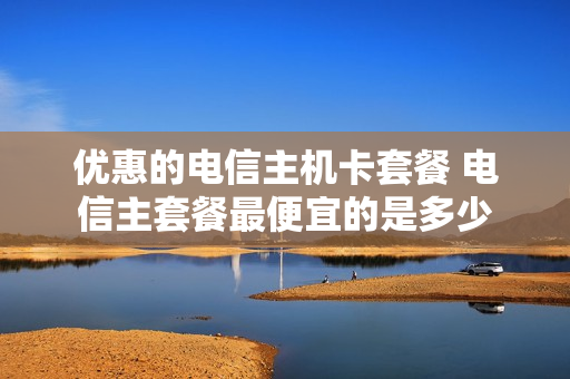 优惠的电信主机卡套餐 电信主套餐最便宜的是多少