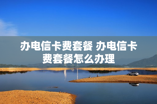 办电信卡费套餐 办电信卡费套餐怎么办理
