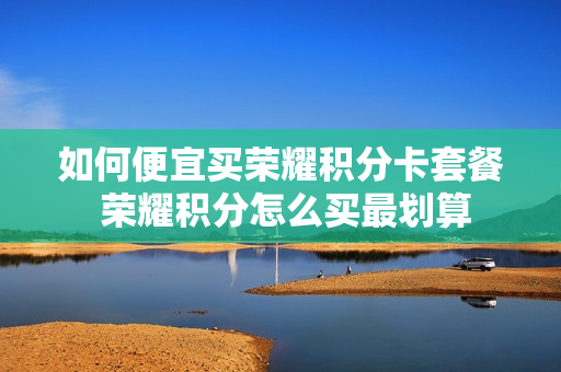 如何便宜买荣耀积分卡套餐 荣耀积分怎么买最划算