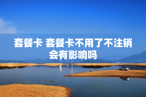 套餐卡 套餐卡不用了不注销会有影响吗