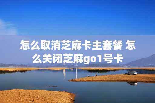 怎么取消芝麻卡主套餐 怎么关闭芝麻go1号卡