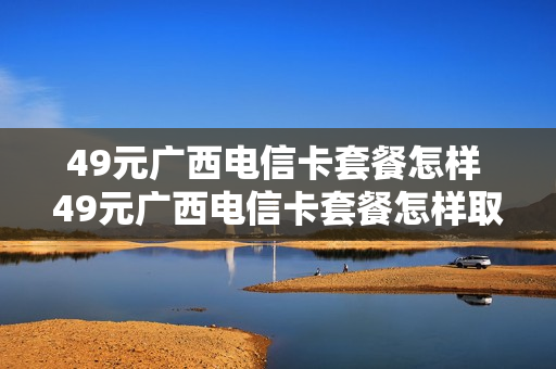 49元广西电信卡套餐怎样 49元广西电信卡套餐怎样取消