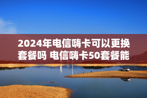 2024年电信嗨卡可以更换套餐吗 电信嗨卡50套餐能改吗