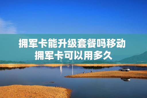 拥军卡能升级套餐吗移动 拥军卡可以用多久