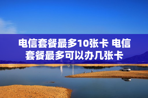 电信套餐最多10张卡 电信套餐最多可以办几张卡