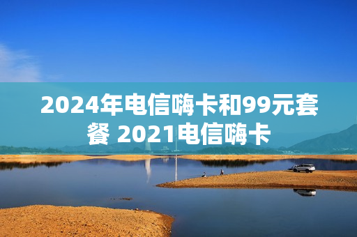 2024年电信嗨卡和99元套餐 2021电信嗨卡