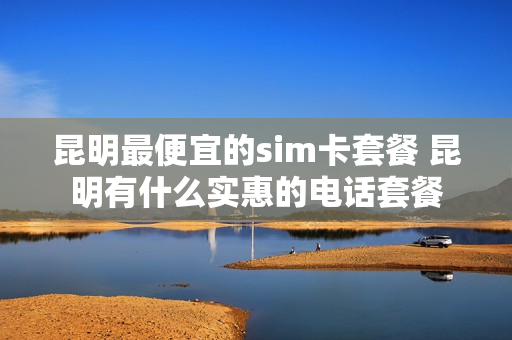 昆明最便宜的sim卡套餐 昆明有什么实惠的电话套餐