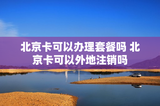 北京卡可以办理套餐吗 北京卡可以外地注销吗