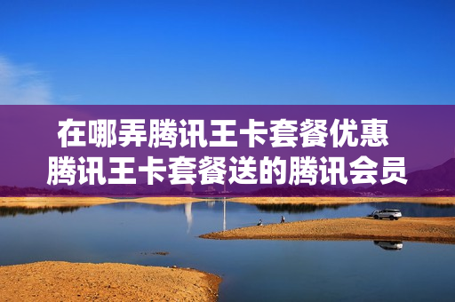 在哪弄腾讯王卡套餐优惠 腾讯王卡套餐送的腾讯会员怎么领取