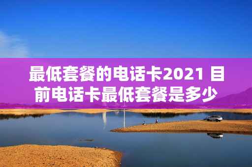 最低套餐的电话卡2021 目前电话卡最低套餐是多少