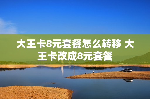 大王卡8元套餐怎么转移 大王卡改成8元套餐