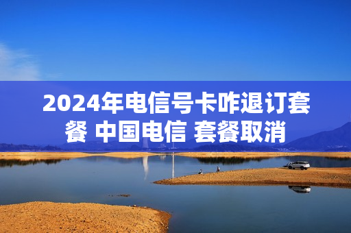 2024年电信号卡咋退订套餐 中国电信 套餐取消