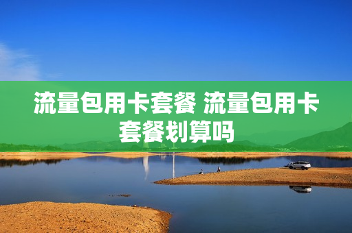 流量包用卡套餐 流量包用卡套餐划算吗