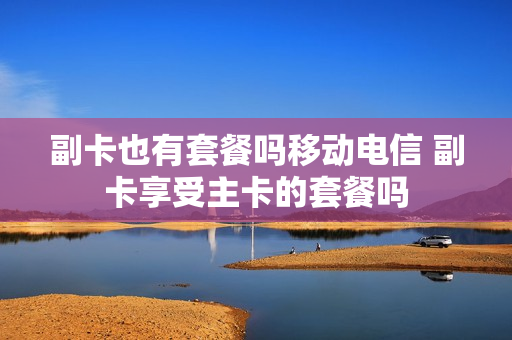 副卡也有套餐吗移动电信 副卡享受主卡的套餐吗