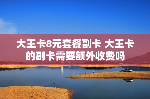 大王卡8元套餐副卡 大王卡的副卡需要额外收费吗