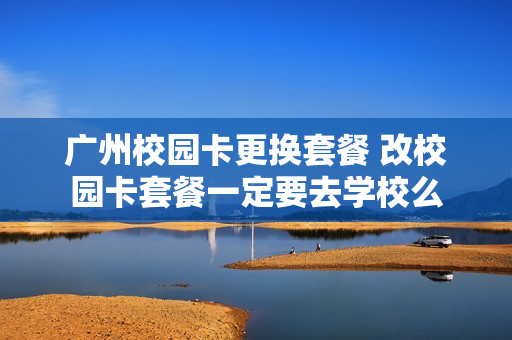广州校园卡更换套餐 改校园卡套餐一定要去学校么