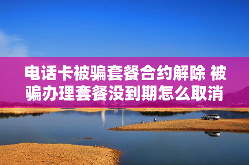 电话卡被骗套餐合约解除 被骗办理套餐没到期怎么取消