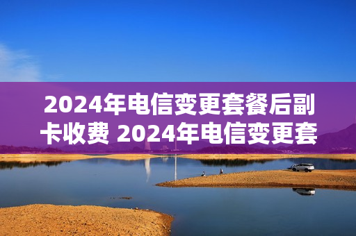 2024年电信变更套餐后副卡收费 2024年电信变更套餐后副卡收费吗