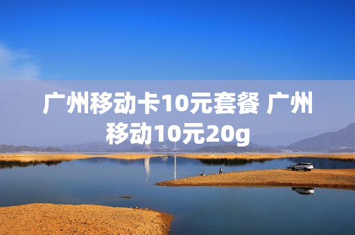 广州移动卡10元套餐 广州移动10元20g