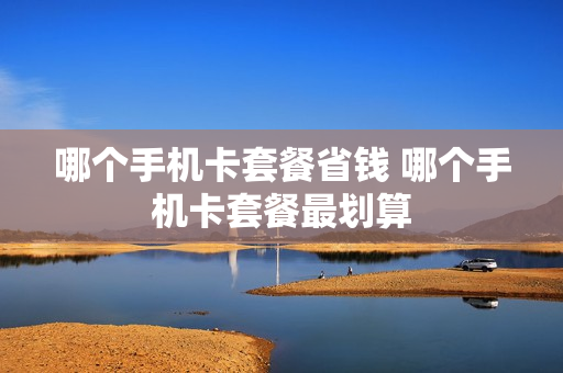 哪个手机卡套餐省钱 哪个手机卡套餐最划算