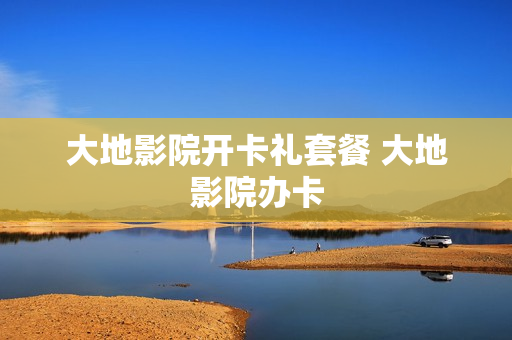 大地影院开卡礼套餐 大地影院办卡