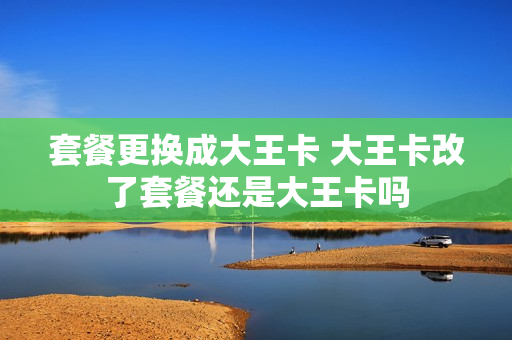 套餐更换成大王卡 大王卡改了套餐还是大王卡吗