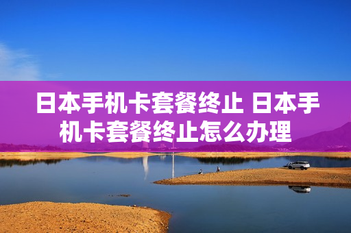 日本手机卡套餐终止 日本手机卡套餐终止怎么办理