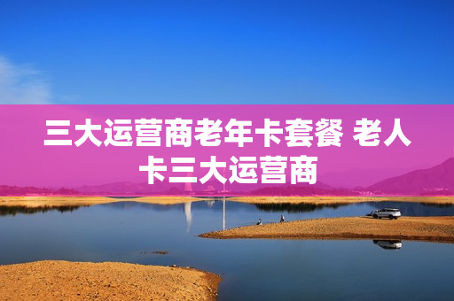 三大运营商老年卡套餐 老人卡三大运营商