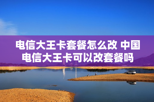 电信大王卡套餐怎么改 中国电信大王卡可以改套餐吗