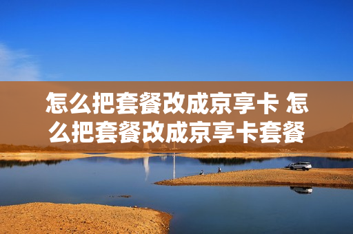 怎么把套餐改成京享卡 怎么把套餐改成京享卡套餐