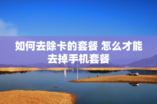 如何去除卡的套餐 怎么才能去掉手机套餐