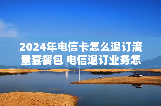 2024年电信卡怎么退订流量套餐包 电信退订业务怎么退订流量包